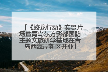 《蛟龙行动》实景片场暨青岛东方影都国防主题文旅研学基地在青岛西海岸新区开业