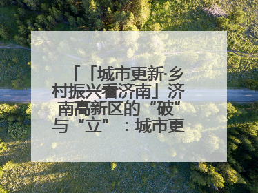 「城市更新·乡村振兴看济南」济南高新区的“破”与“立”：城市更新的空间密码与品质进阶