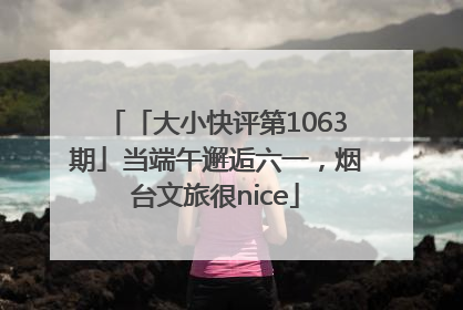 「大小快评第1063期」当端午邂逅六一，烟台文旅很nice