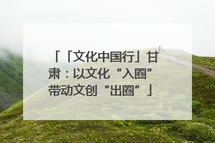 「文化中国行」甘肃：以文化“入圈”带动文创“出圈”