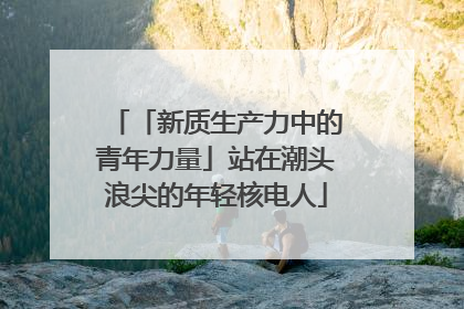「新质生产力中的青年力量」站在潮头浪尖的年轻核电人