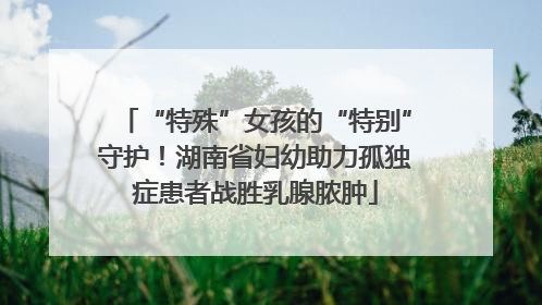“特殊”女孩的“特别”守护！湖南省妇幼助力孤独症患者战胜乳腺脓肿