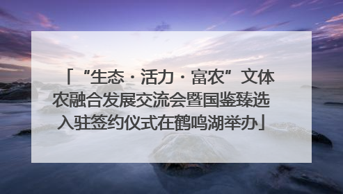 “生态・活力・富农”文体农融合发展交流会暨国鉴臻选入驻签约仪式在鹤鸣湖举办
