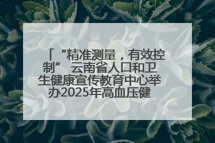 “精准测量，有效控制” 云南省人口和卫生健康宣传教育中心举办2025年高血压健康科普活动