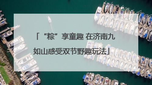 “粽”享童趣 在济南九如山感受双节野趣玩法