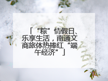 “粽”情假日、乐享生活，南通文商旅体热捧红“端午经济”