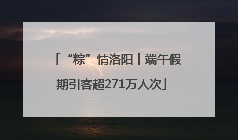 “粽”情洛阳丨端午假期引客超271万人次