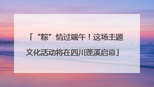 “粽”情过端午！这场主题文化活动将在四川蓬溪启幕