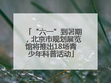 “六一”到暑期，北京市规划展览馆将推出18场青少年科普活动