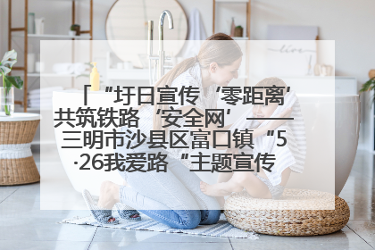 “圩日宣传‘零距离’共筑铁路‘安全网’——三明市沙县区富口镇“5·26我爱路“主题宣传活动成效显著