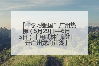 “学习强国”广州热榜（5月29日—6月5日）丨用武林门派打开广州龙舟江湖