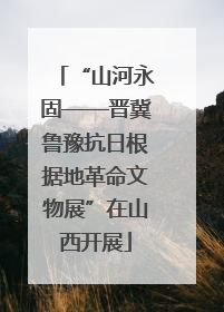 “山河永固——晋冀鲁豫抗日根据地革命文物展”在山西开展