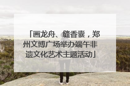 画龙舟、缝香囊，郑州文博广场举办端午非遗文化艺术主题活动