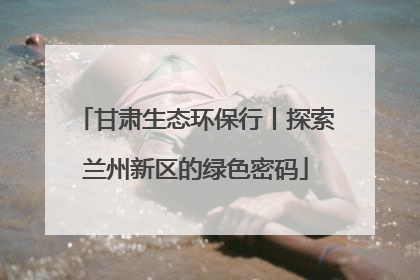 甘肃生态环保行丨探索兰州新区的绿色密码
