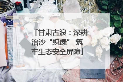 甘肃古浪：深耕治沙“织绿” 筑牢生态安全屏障
