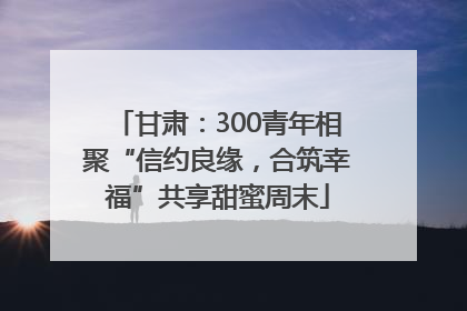 甘肃：300青年相聚“信约良缘，合筑幸福”共享甜蜜周末