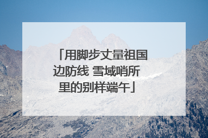 用脚步丈量祖国边防线 雪域哨所里的别样端午