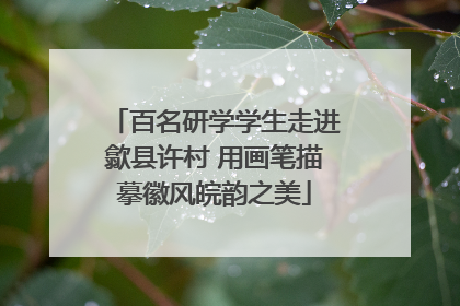 百名研学学生走进歙县许村 用画笔描摹徽风皖韵之美