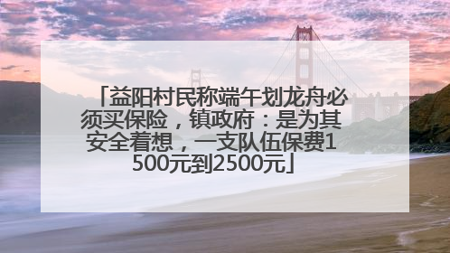 益阳村民称端午划龙舟必须买保险，镇政府：是为其安全着想，一支队伍保费1500元到2500元