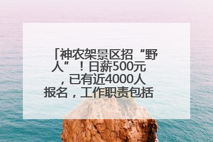 神农架景区招“野人”！日薪500元，已有近4000人报名，工作职责包括“接受游客投喂”