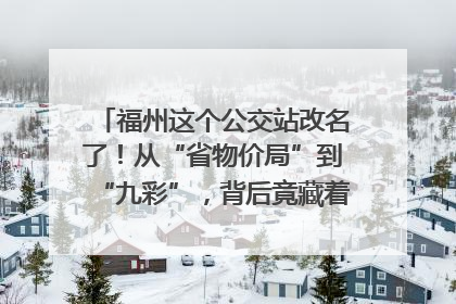 福州这个公交站改名了！从“省物价局”到“九彩”，背后竟藏着这么多故事！