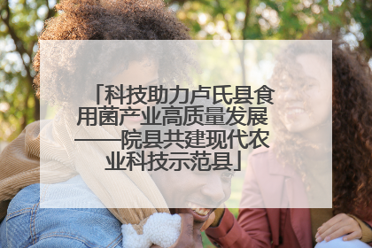 科技助力卢氏县食用菌产业高质量发展——院县共建现代农业科技示范县