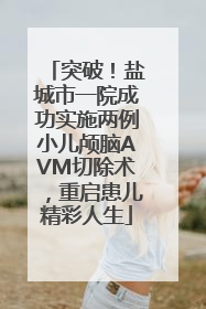突破！盐城市一院成功实施两例小儿颅脑AVM切除术，重启患儿精彩人生