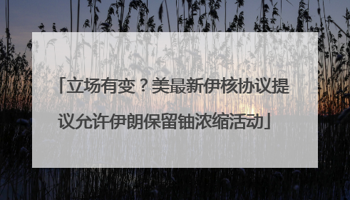 立场有变？美最新伊核协议提议允许伊朗保留铀浓缩活动