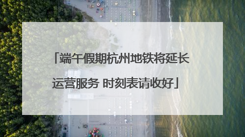 端午假期杭州地铁将延长运营服务 时刻表请收好