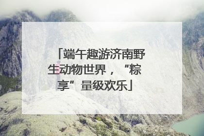 端午趣游济南野生动物世界，“粽享”量级欢乐