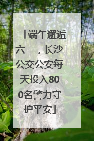 端午邂逅六一，长沙公交公安每天投入800名警力守护平安