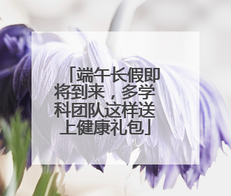 端午长假即将到来，多学科团队这样送上健康礼包