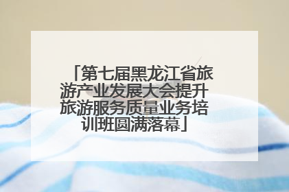 第七届黑龙江省旅游产业发展大会提升旅游服务质量业务培训班圆满落幕