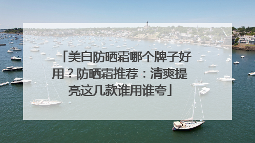美白防晒霜哪个牌子好用？防晒霜推荐：清爽提亮这几款谁用谁夸