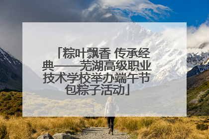 粽叶飘香 传承经典——芜湖高级职业技术学校举办端午节包粽子活动