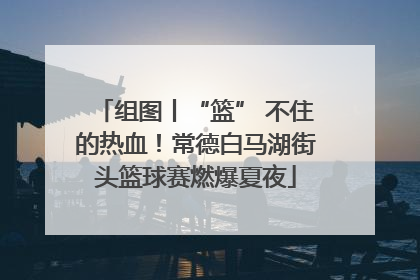 组图丨“篮” 不住的热血！常德白马湖街头篮球赛燃爆夏夜