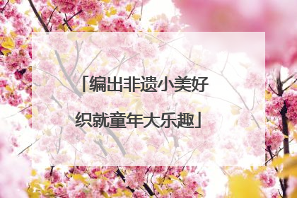 编出非遗小美好 织就童年大乐趣