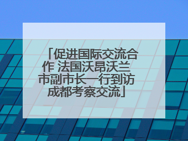促进国际交流合作 法国沃昂沃兰市副市长一行到访成都考察交流
