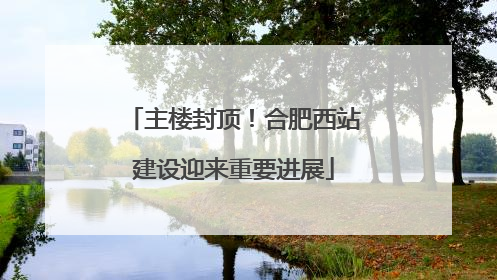 主楼封顶！合肥西站建设迎来重要进展