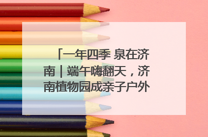 一年四季 泉在济南｜端午嗨翻天，济南植物园成亲子户外热门打卡地