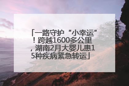 一路守护“小幸运”！跨越1600多公里，湖南2月大婴儿患15种疾病紧急转运