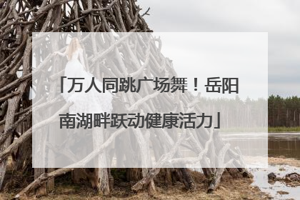 万人同跳广场舞！岳阳南湖畔跃动健康活力