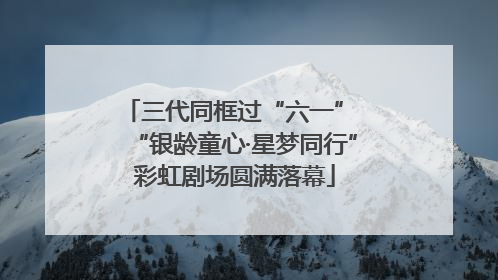 三代同框过“六一” “银龄童心·星梦同行”彩虹剧场圆满落幕