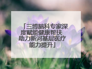 三博脑科专家深度赋能健康帮扶 助力新河基层医疗能力提升