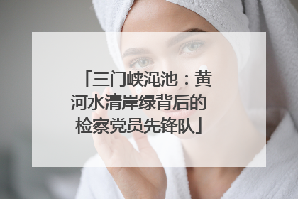 三门峡渑池：黄河水清岸绿背后的检察党员先锋队