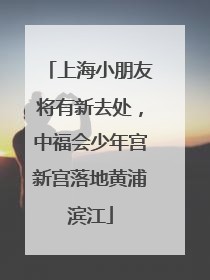上海小朋友将有新去处，中福会少年宫新宫落地黄浦滨江