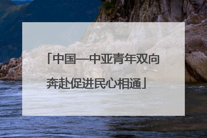 中国—中亚青年双向奔赴促进民心相通