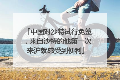 中国对沙特试行免签，来自沙特的他第一次来沪就感受到便利