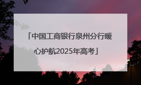 中国工商银行泉州分行暖心护航2025年高考