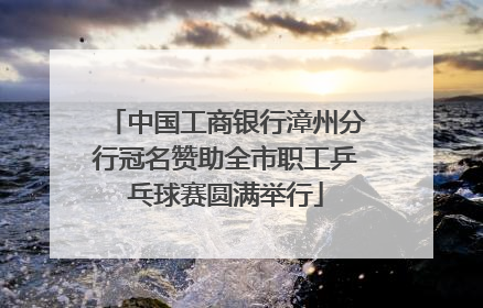 中国工商银行漳州分行冠名赞助全市职工乒乓球赛圆满举行